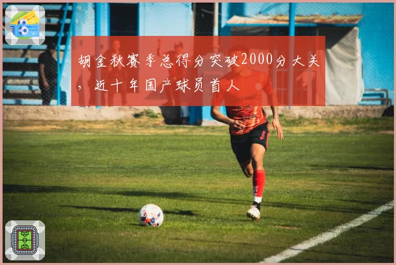 胡金秋赛季总得分突破2000分大关，近十年国产球员首人