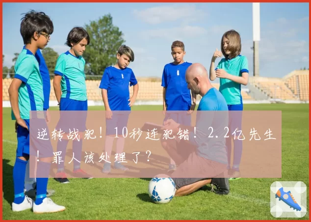 逆转战犯!10秒连犯错!2.2亿先生!罪人该处理了?
