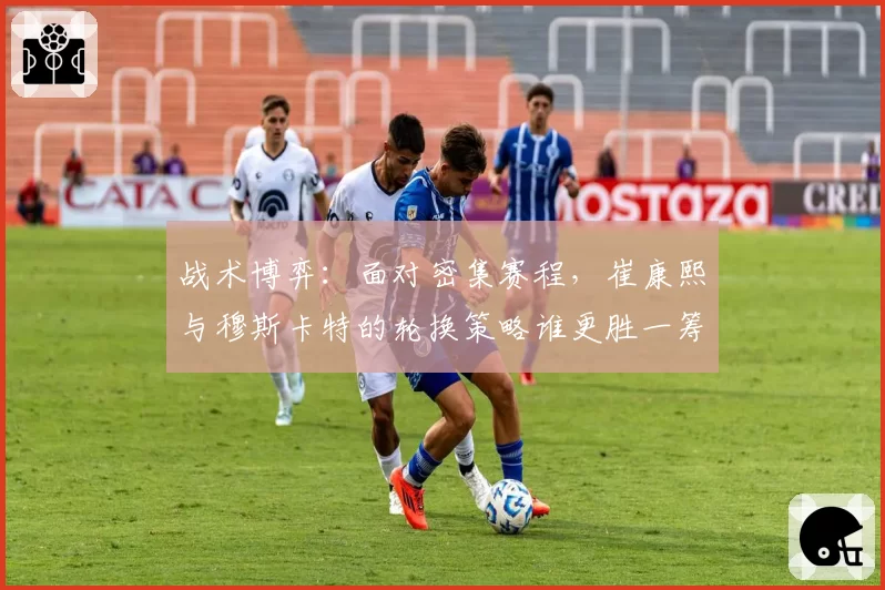 战术博弈:面对密集赛程,崔康熙与穆斯卡特的轮换策略谁更胜一筹?