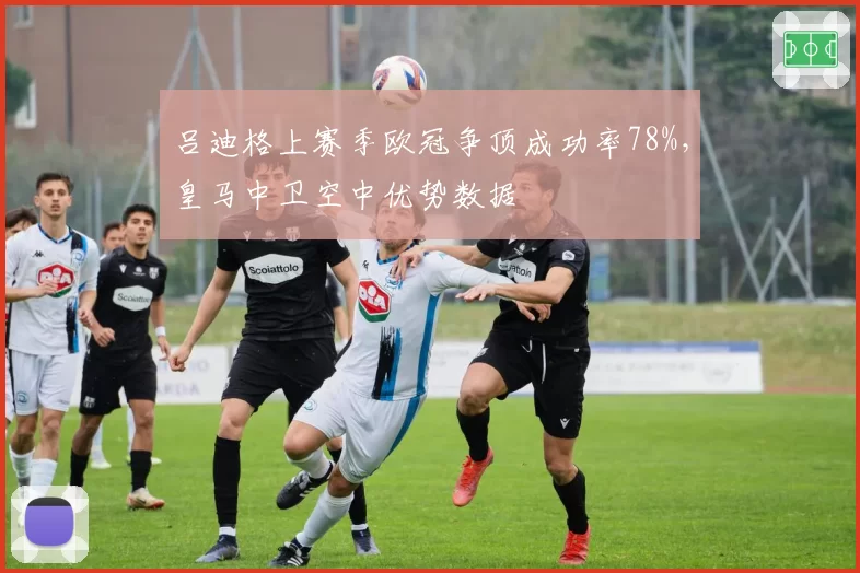 吕迪格上赛季欧冠争顶成功率78%，皇马中卫空中优势数据