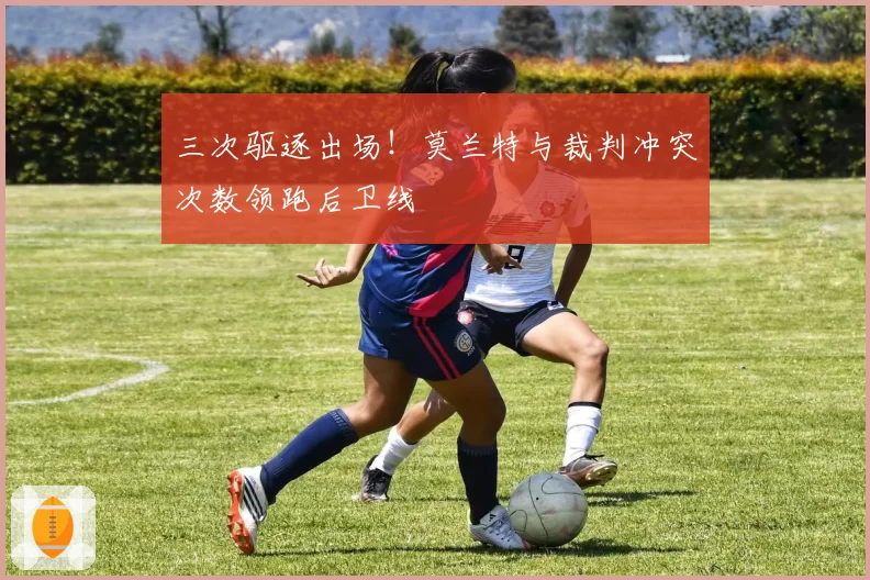 三次驱逐出场！莫兰特与裁判冲突次数领跑后卫线