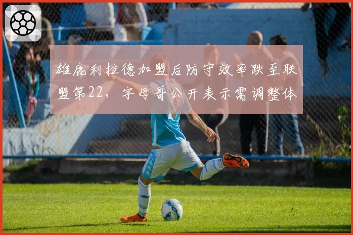 雄鹿利拉德加盟后防守效率跌至联盟第22，字母哥公开表示需调整体系