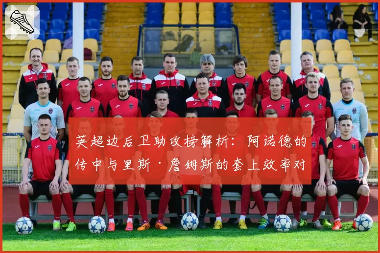 英超边后卫助攻榜解析：阿诺德的传中与里斯·詹姆斯的套上效率对比