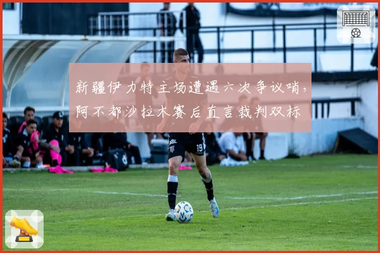新疆伊力特主场遭遇六次争议哨,阿不都沙拉木赛后直言裁判双标