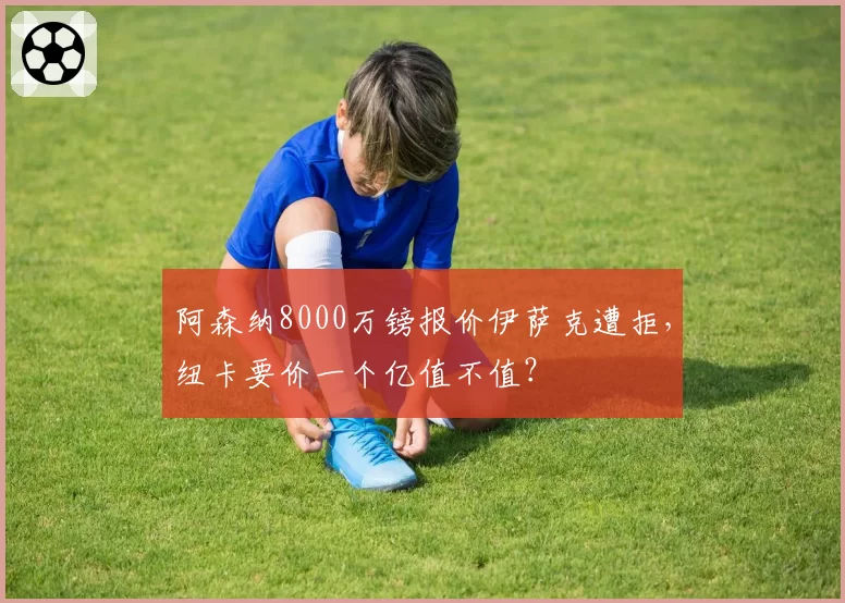 阿森纳8000万镑报价伊萨克遭拒，纽卡要价一个亿值不值？