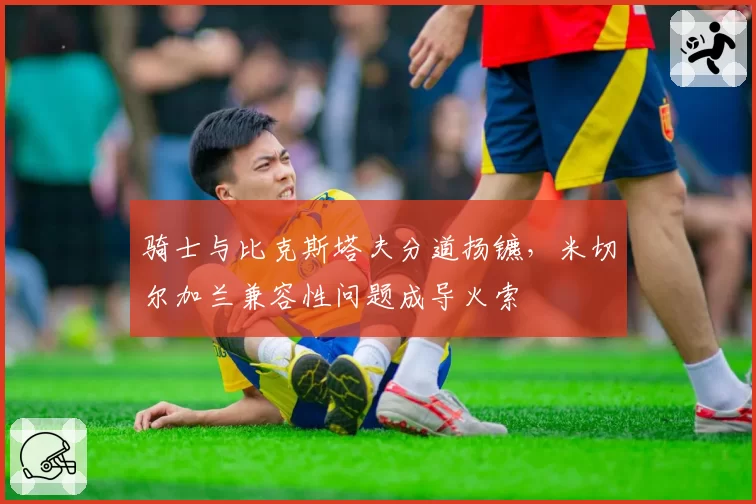 骑士与比克斯塔夫分道扬镳，米切尔加兰兼容性问题成导火索