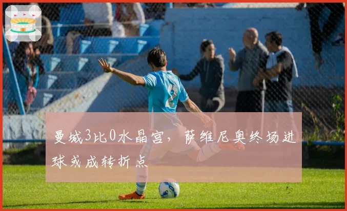 曼城3比0水晶宫，萨维尼奥终场进球或成转折点