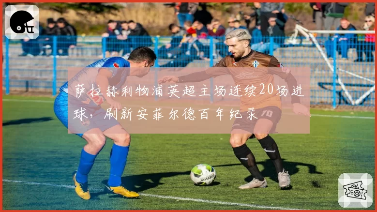 萨拉赫利物浦英超主场连续20场进球，刷新安菲尔德百年纪录