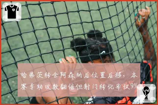 哈弗茨转会阿森纳后位置后移，本赛季助攻数翻倍但射门转化率仅9%