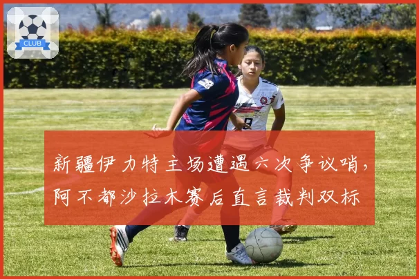 新疆伊力特主场遭遇六次争议哨,阿不都沙拉木赛后直言裁判双标