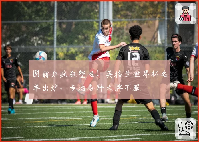 图赫尔疯狂整活!英格兰世界杯名单出炉,专治各种大牌不服