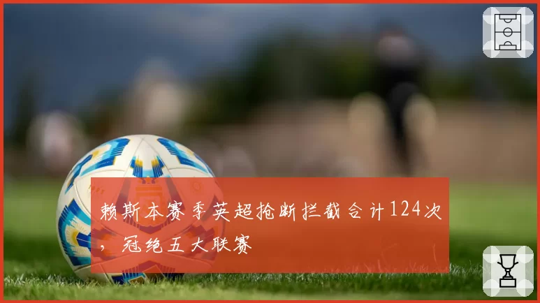 赖斯本赛季英超抢断拦截合计124次,冠绝五大联赛