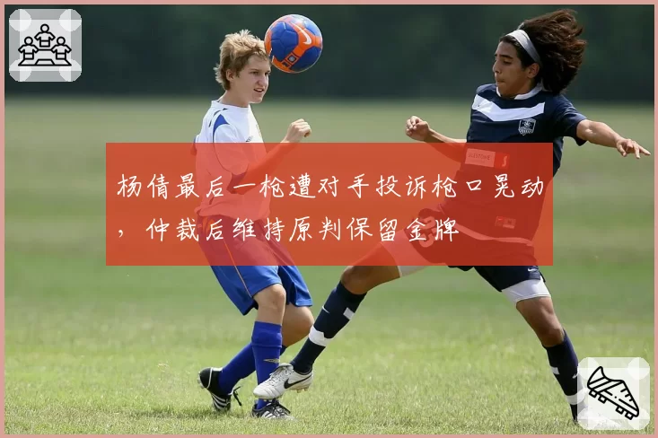 杨倩最后一枪遭对手投诉枪口晃动,仲裁后维持原判保留金牌