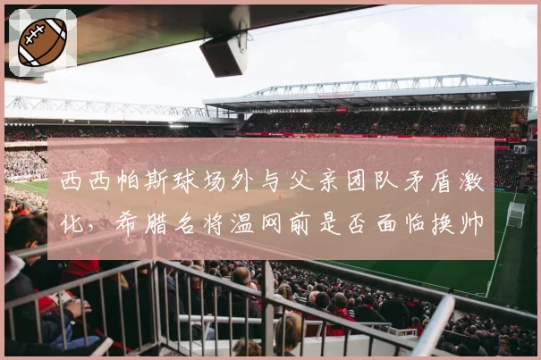 西西帕斯球场外与父亲团队矛盾激化，希腊名将温网前是否面临换帅危机？
