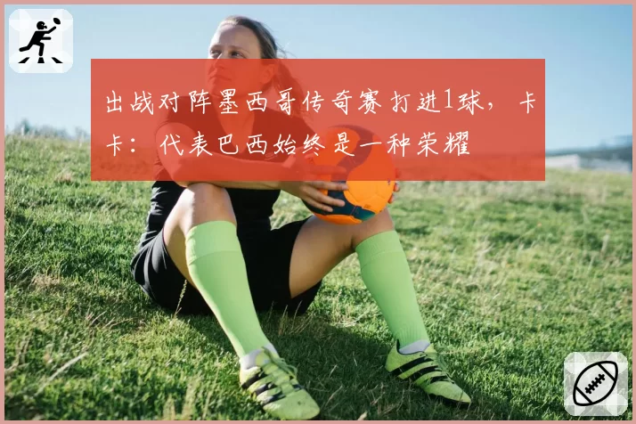 出战对阵墨西哥传奇赛打进1球，卡卡：代表巴西始终是一种荣耀