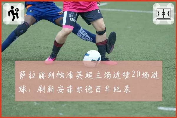 萨拉赫利物浦英超主场连续20场进球，刷新安菲尔德百年纪录