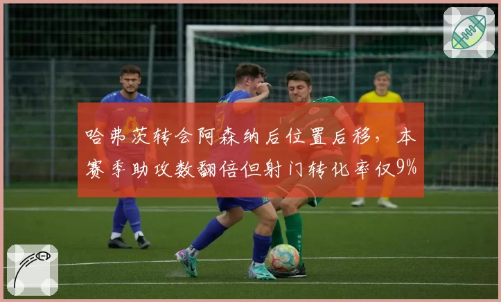 哈弗茨转会阿森纳后位置后移，本赛季助攻数翻倍但射门转化率仅9%