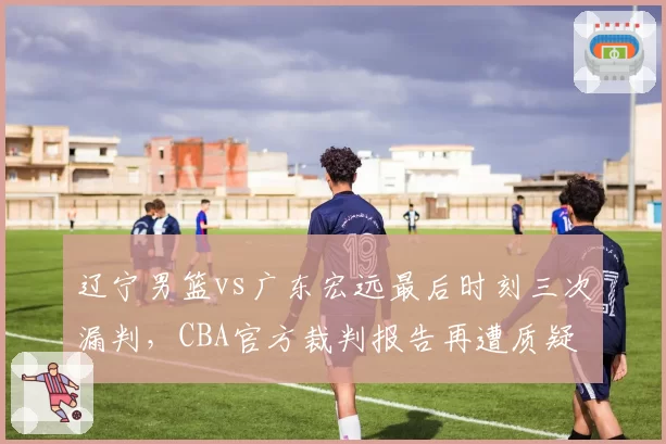 辽宁男篮vs广东宏远最后时刻三次漏判，CBA官方裁判报告再遭质疑