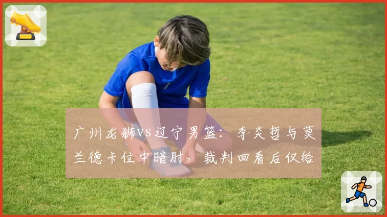 广州龙狮vs辽宁男篮：李炎哲与莫兰德卡位中暗肘，裁判回看后仅给普通犯规会否升级？