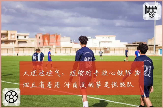 大连这运气,连续对手核心缺阵 斯坦丘省着用 河南没纳萨是保级队