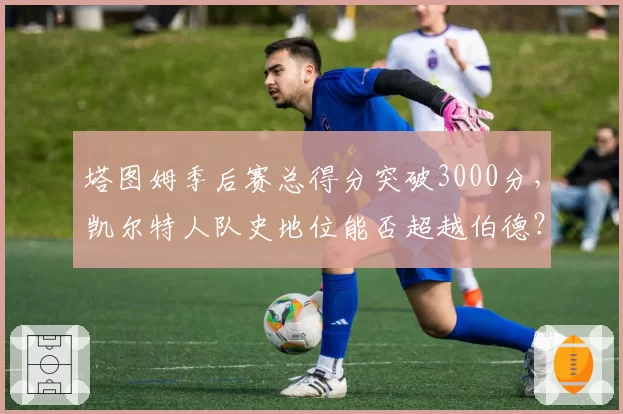 塔图姆季后赛总得分突破3000分,凯尔特人队史地位能否超越伯德?