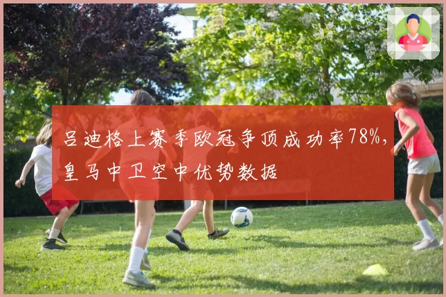 吕迪格上赛季欧冠争顶成功率78%，皇马中卫空中优势数据